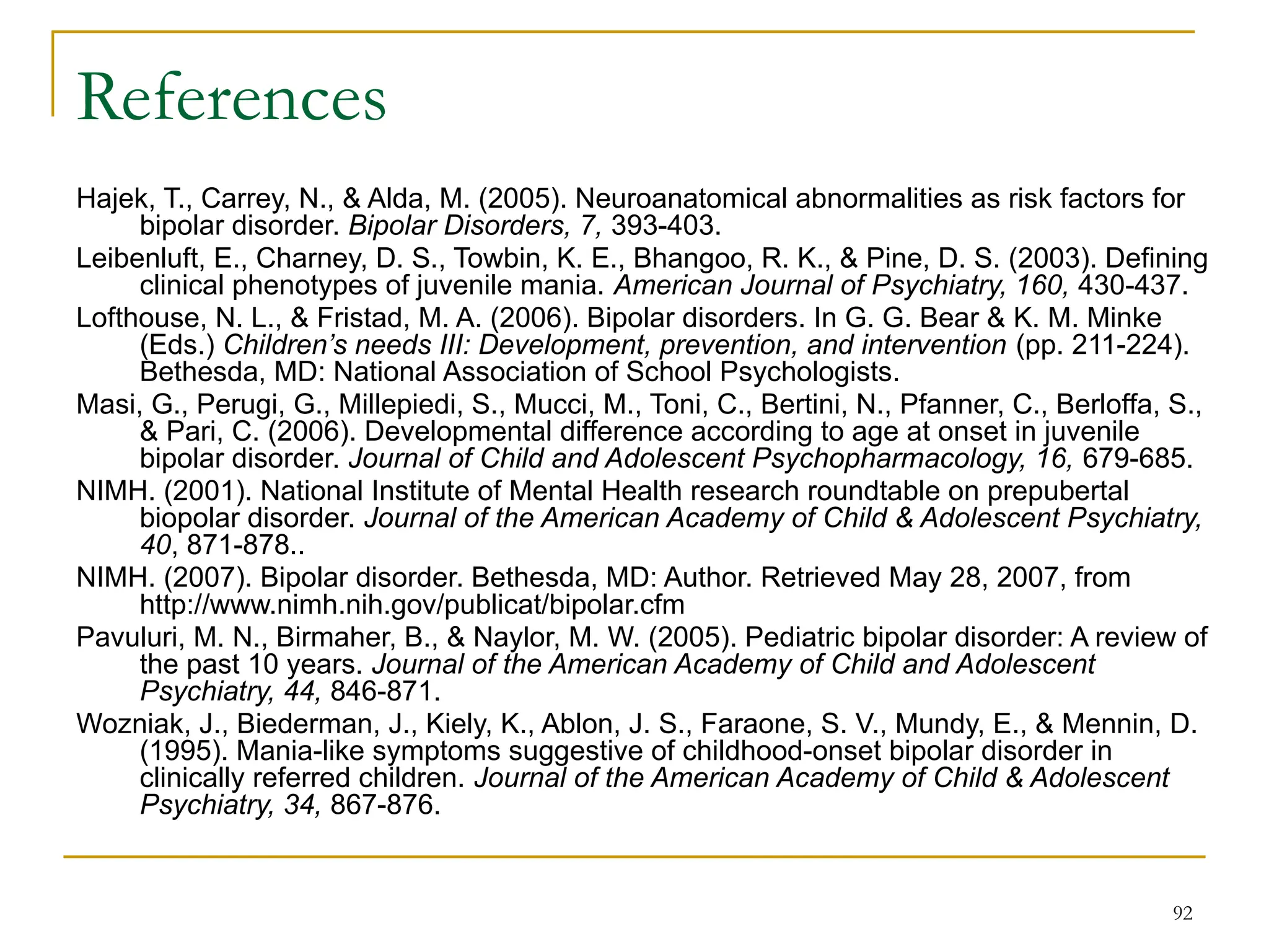 92
References
Hajek, T., Carrey, N., & Alda, M. (2005). Neuroanatomical abnormalities as risk factors for
bipolar disorder. Bipolar Disorders, 7, 393-403.
Leibenluft, E., Charney, D. S., Towbin, K. E., Bhangoo, R. K., & Pine, D. S. (2003). Defining
clinical phenotypes of juvenile mania. American Journal of Psychiatry, 160, 430-437.
Lofthouse, N. L., & Fristad, M. A. (2006). Bipolar disorders. In G. G. Bear & K. M. Minke
(Eds.) Children’s needs III: Development, prevention, and intervention (pp. 211-224).
Bethesda, MD: National Association of School Psychologists.
Masi, G., Perugi, G., Millepiedi, S., Mucci, M., Toni, C., Bertini, N., Pfanner, C., Berloffa, S.,
& Pari, C. (2006). Developmental difference according to age at onset in juvenile
bipolar disorder. Journal of Child and Adolescent Psychopharmacology, 16, 679-685.
NIMH. (2001). National Institute of Mental Health research roundtable on prepubertal
biopolar disorder. Journal of the American Academy of Child & Adolescent Psychiatry,
40, 871-878..
NIMH. (2007). Bipolar disorder. Bethesda, MD: Author. Retrieved May 28, 2007, from
http://www.nimh.nih.gov/publicat/bipolar.cfm
Pavuluri, M. N., Birmaher, B., & Naylor, M. W. (2005). Pediatric bipolar disorder: A review of
the past 10 years. Journal of the American Academy of Child and Adolescent
Psychiatry, 44, 846-871.
Wozniak, J., Biederman, J., Kiely, K., Ablon, J. S., Faraone, S. V., Mundy, E., & Mennin, D.
(1995). Mania-like symptoms suggestive of childhood-onset bipolar disorder in
clinically referred children. Journal of the American Academy of Child & Adolescent
Psychiatry, 34, 867-876.
 