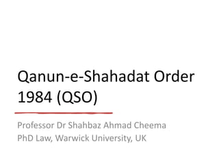 Qanun-e-Shahadat Order
1984 (QSO)
Professor Dr Shahbaz Ahmad Cheema
PhD Law, Warwick University, UK
 