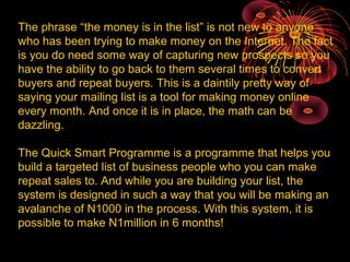 The phrase “the money is in the list” is not new to anyone
who has been trying to make money on the Internet. The fact
is you do need some way of capturing new prospects so you
have the ability to go back to them several times to convert
buyers and repeat buyers. This is a daintily pretty way of
saying your mailing list is a tool for making money online
every month. And once it is in place, the math can be
dazzling.
The Quick Smart Programme is a programme that helps you
build a targeted list of business people who you can make
repeat sales to. And while you are building your list, the
system is designed in such a way that you will be making an
avalanche of N1000 in the process. With this system, it is
possible to make N1million in 6 months!
 