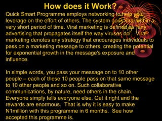How does it Work?
Quick Smart Programme employs networking to help you
leverage on the effort of others. The system goes viral within a
very short period of time. Viral marketing is defined as “any
advertising that propagates itself the way viruses do”. Viral
marketing denotes any strategy that encourages individuals to
pass on a marketing message to others, creating the potential
for exponential growth in the message's exposure and
influence.
In simple words, you pass your message on to 10 other
people – each of these 10 people pass on that same message
to 10 other people and so on. Such collaborative
communications, by nature, need others in the chain.
Everyone simply tells everyone else. Get it right and the
rewards are enormous. That is why it is easy to make
N1million with this programme in 6 months. See how
accepted this programme is.
 