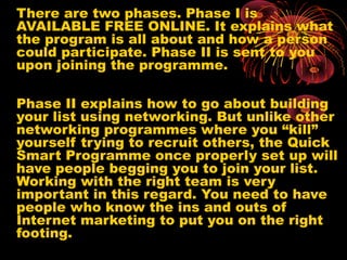 There are two phases. Phase I is
AVAILABLE FREE ONLINE. It explains what
the program is all about and how a person
could participate. Phase II is sent to you
upon joining the programme.
Phase II explains how to go about building
your list using networking. But unlike other
networking programmes where you “kill”
yourself trying to recruit others, the Quick
Smart Programme once properly set up will
have people begging you to join your list.
Working with the right team is very
important in this regard. You need to have
people who know the ins and outs of
Internet marketing to put you on the right
footing.
 