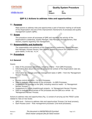 info@c-bg.com
Quality System Procedure
QSP 6.1
Subject: Risks
Revision A This document is UNCONTROLLED if printed Page 1 of 3
Date Check master computer files for latest revision
QSP 6.1 Actions to address risks and opportunities
01. Purpose
Make actions to address risks and opportunities a part of decision making on all levels
of the Organization and one of the improvement mechanisms of processes and quality
management system (QMS).
02. Scope
This procedure covers all processes of QMS and regulates the activity of the
Organization's Leadership, Quality Manager, Risk Manager, Process Owners, Risk
Owners, experts regarding risk management.
03. Responsibility and Authority
The responsibility and authority of the Organization's Leadership, Quality Manager,
Risk Manager, Process Owners, Risk Owners, experts to ensure this procedure are
given below, in the sec. 4.2.4.
04. Procedure
4.1 General
Inputs:
 Data of the processes operations, including criteria – from QMS Processes;
 Information flow about the internal and external context of the Organization (see sec.
4.2.1);
 Information on changes and Risk management tasks in QMS – from the ‘Management
Review’ Process.
Outputs:
 Process control decisions – to QMS Processes;
 Data to evaluate effectiveness of the processes - to QMS Processes;
 Suggestions for changes to the QMS, including resource needs – to ‘Management
Review’ Process;
 Suggestions to initiate breakthrough projects - to ‘Management Review’ Process;
 Data to evaluate effectiveness of the processes and the QMS as a whole - to
‘Management Review’ Process.
Actions to address risks and opportunities (Fig. 1) consist of carrying out the ‘PDCA’ cycles
related to risks on two levels:
 QMS level – ‘Actions to address risks and opportunities’ Process (1st level process);
 Each Process Level – ‘Risk management processes’ (2nd level processes).
 