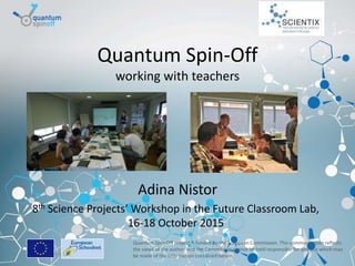 Brussels, 19-06-2015
Quantum Spin-Off
working with teachers
Adina Nistor
8th Science Projects’ Workshop in the Future Classroom Lab,
16-18 October 2015
Quantum Spin-Off project is funded by the European Commission. This communication reflects
the views of the author, and the Commission cannot be held responsible for any use which may
be made of the information contained herein.
 