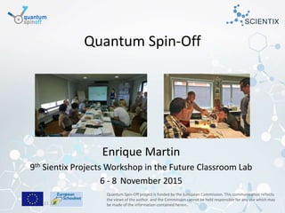 Brussels, 5-11-2015
Quantum Spin-Off
Enrique Martin
9th Sientix Projects Workshop in the Future Classroom Lab
6 - 8 November 2015
Quantum Spin-Off project is funded by the European Commission. This communication reflects
the views of the author, and the Commission cannot be held responsible for any use which may
be made of the information contained herein.
 