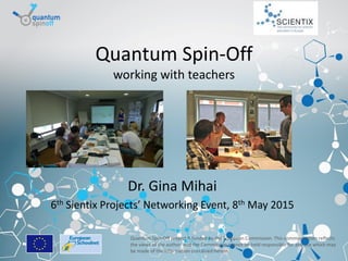 Brussels, 8-05-2015
Quantum Spin-Off
working with teachers
Dr. Gina Mihai
6th Sientix Projects’ Networking Event, 8th May 2015
Quantum Spin-Off project is funded by the European Commission. This communication reflects
the views of the author, and the Commission cannot be held responsible for any use which may
be made of the information contained herein.
 