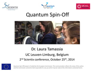 Quantum Spin-Off 
Dr. Laura Tamassia 
UC Leuven-Limburg, Belgium 
2nd Scientix conference, October 25th, 2014 
Quantum Spin-Off project is funded by the European Commission. This communication reflects the views of the author, 
and the Commission cannot be held responsible for any use which may be made of the information contained herein. 
 