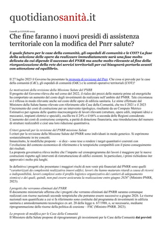 quotidianosanità.it
Lunedì 31 LUGLIO 2023
Che fine faranno i nuovi presidi di assistenza
territoriale con la modifica del Pnrr salute?
E quale futuro per le case della comunità, gli ospedali di comunità e le COT? La fase
della selezione delle opere da realizzare immediatamente sarà una fase molto
delicata da cui dipende il successo del PNRR ma anche molto rilevante al fine della
riorganizzazione della rete dei servizi territoriali per cui bisognerà portarla avanti
con attenzione ed equilibrio.
Il 27 luglio 2023 il Governo ha presentato la proposta di revisione del Pnrr. Che cosa si prevede per le case
della comunità (CdC), gli ospedali di comunità (OdC) e le centrali operative territoriali (COT)?
Le motivazioni della revisione della Missione Salute del PNRR
Il progetto del Governo rileva che nel corso del 2022, il rialzo dei prezzi delle materie prime ed energetiche
ha comportato un aumento del costo degli investimenti da realizzare nell’ambito del PNRR. Tale circostanza
si è riflessa in modo rilevante anche sul costo delle opere di edilizia sanitaria. Le stime effettuate dal
Ministero della Salute hanno rilevato con riferimento alle Case della Comunità, che tra il 2021 e il 2023
l’incremento dei costi di costruzione per un intervento tipologico, risultante da un Computo Metrico
Estimativo per ognuna delle quattro macrocategorie di lavori rilevanti (strutture, opere edili, impianti idrici e
meccanici, impianti elettrici e speciali), oscilla tra il 24% e il 66% a seconda delle Regioni considerate.
L’aumento dei costi di costruzione comporta, a parità di dotazione finanziaria, una rimodulazione del numero
di strutture realizzabili e cioè una loro riduzione quantitativa.
Criteri generali per la revisione del PNRR missione Salute
I criteri per la revisione della Missione Salute del PNRR sono individuati in modo generico. Si esprimono
sostanzialmente in tre concetti.
Innanzitutto, le modifiche proposte – si dice - sono tese a rendere i target quantitativi coerenti con
l’evoluzione del contesto economico di riferimento e le tempistiche compatibili con il pieno conseguimento
dei risultati.
La proposta governativa rileva inoltre che l’impatto sul cronoprogramma dei lavori è maggiore per le nuove
costruzioni rispetto agli interventi di ristrutturazione di edifici esistenti. In particolare, i primi richiedono iter
approvativi molto più lunghi.
In definitiva i progetti che presentano i maggiori rischi di non venir più finanziati dal PNRR sono quelli
“caratterizzati da complessità realizzativa (nuovi edifici, lavori che hanno maturato ritardi a causa di ricorsi
o indisponibilità, lavori complessi sotto il profilo logistico organizzativo dei cantieri di adeguamento
sismico) e dei quali, quindi, non può essere assicurata la realizzazione entro giugno 2026” (Ministro PNRR,
2023).
I progetti che verranno eliminati dal PNRR
Il documento ministeriale afferma che i progetti che verranno eliminati dal PNRR saranno comunque
realizzati con risorse nazionali secondo tempistiche che potranno essere successive a giugno 2026. Le risorse
nazionali non quantificate a cui si fa riferimento sono costituite dal programma di investimenti in edilizia
sanitaria e ammodernamento tecnologico ex art. 20 della legge n. 67/1988, o, se necessario, mediante
riprogrammazione delle risorse della politica di coesione – FSC (Ministro PNRR. 2023).
Le proposte di modifica per le Case della Comunità
Il Ministero della Salute propone di riprogrammare gli investimenti per le Case della Comunità dai previsti
 