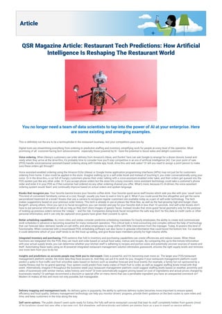 Article
QSR Magazine Article: Restaurant Tech Predictions: How Arti cial
Intelligence Is Reshaping The Restaurant World
You no longer need a team of data scientists to tap into the power of AI at your enterprise. Here
are some existing and emerging examples.
This is de nitely not the era to be a technophobe in the restaurant business, lest your competitors pass you by.
Digital tools are streamlining everything from ordering to predictive sta ng and inventory, simplifying work for people at every level of the operation. Most
promising of all: customer-facing tech advancements - especially those powered by AI - have the potential to boost sales and delight customers.
Voice ordering. When Denny’s customers can order delivery from Amazon’s Alexa, and Dunkin’ fans can ask Google to arrange for a dozen donuts, boxed and
ready when they arrive at the drive-thru, it’s probably time to consider how you’ll stay competitive in an era of arti cial intelligence (AI). Can your point of sale
(POS) handle voice/personal assistant-based ordering along with mobile app, kiosk, drive-thru and web sales? Or will you need to assign a point person to make
sure these orders get through?
Voice assistant-enabled ordering using the Amazon Echo (Alexa) or Google Home application programming interfaces (APIs) may not just be for customers
ordering from home. It also could be applied in the store. Imagine walking up to a self-order kiosk and instead of touching it, you order conversationally using your
voice. Or in the drive-thru, a car full of hungry customers places their order, talking with a voice-assistant-enabled order taker, and their orders get queued into the
POS system just like any other order. Or if you accept phone orders but the store hits a busy moment, voice assistant technology could take a customer’s phone
order and enter it in your POS as if the customer had ordered via any other ordering channel you offer. What’s more, because it’s AI-driven, the voice assistant
ordering system would ‘learn’ and continually improve based on actual orders and spoken language.
Kiosks that recognize you. Your favorite barista knows your favorite coffee drink. Your favorite quick-serve staff knows which side you like with your ‘usual’ lunch.
This kind of convenient familiarity comes at a cost, though: usually you have to wait in line to get it. What if you could avoid the line altogether and get the same
personalized treatment at a kiosk? Kiosks that use a camera to recognize regular customers are available today as a part of self-order technology. The tech
makes suggestions based on your previous order history. This tech is already in use at places like Wow Bao, as well as the fast-growing high-end burger chain
BurgerFi, among others. Once you opt in to facial recognition, you can reorder and pay for your favorite dish in less than 10 seconds. And self-order kiosks don’t
have to put personal information at risk as long as they don't store images of guests' faces. Instead, kiosks that store guest facial geometry only for the purpose
of looking up previous orders remove the ‘creepy’ – and the risk. Companies doing kiosk facial recognition the safe way don’t tie this data to credit cards or other
personal information, and it can only be captured once guests have given their consent to opt-in.
Better scheduling capabilities. As more cities and states consider predictive scheduling mandates for hourly employees, the ability to create and communicate
work schedules in advance is becoming essential for many restaurant operators. This critical task is time-consuming and complex without the help of technology
that can forecast labor demand, handle on-call shifts, and allow employees to swap shifts with little intervention from the manager. Today, AI powers this kind of
functionality. When connected with a cloud-based POS, scheduling software can also factor in granular information that could boost the bottom line. For example,
it could determine which of your staff tends to do the most up-selling, and give those team members priority for high-volume shifts.
Integrated inventory and purchasing. POS systems that fold in inventory and purchasing capabilities can create e ciencies and reduce losses. When these
functions are integrated into the POS, they can track and order based on actual food sales, menus and recipes. By comparing this up-to-the-minute information
with your actual supply levels, you can determine whether your kitchen staff is adhering to recipes and portion sizes and potentially uncover sources of waste and
theft. Automating these tasks using an AI-powered integrated restaurant management solution eliminates guesswork, ensures the right supply levels and removes
one more item from your to-do list.
Insights and predictions so accurate people may think you’re clairvoyant. Data is powerful, and it’s becoming even more so. The larger your POS/restaurant
management platform vendor, the more data they have access to. And they can put it to work for you. Imagine if your restaurant management platform could
predict a spike in foot tra c and fruit smoothie sales based on factors such as weather forecast and local events (for example, a family fun run sponsored by a
nearby tness club for its grand opening). Your system could predict how many crates of fresh fruit to order, as well as suggest sta ng levels timed with that
event. Alternatively, imagine if throughout the business week your restaurant management platform could suggest sta ng levels based on weather, proximity and
sales of businesses with similar menus, sales history, and more? Or even automatically suggest pricing based on cost of ingredients and actual prices charged by
businesses nearby? Or perhaps recommend a discount or special offer on menu items that use a perishable ingredient you have an unexpected overstock on?
Modern AI makes all this and more not only possible, but manageable.
Delivery mapping and management tools. As delivery gains in popularity, the ability to optimize delivery routes becomes more important to ensure speed,
e ciency and food quality. Delivery management technology can help you monitor drivers’ progress, provide them guidance on the best routes to save miles and
time, and keep customers in the loop along the way.
Self-serve options. The public doesn’t seem quite ready for Eatsa, the fully self-serve restaurant concept that kept its staff completely hidden from guests (most
of its locations closed last year after a two-year run). But elsewhere, self-serve kiosks and tablets are gaining favor as a way to speed up service without
 