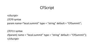 CFScript
<cfscript>
//CF9 syntax
param name=“local.summit” type = “string” default = “CFSummit”;
//CF11 syntax
cfparam( name = “local.summit” type = “string” default = “CFSummit”);
</cfscript>
 