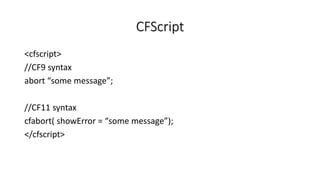 CFScript
<cfscript>
//CF9 syntax
abort “some message”;
//CF11 syntax
cfabort( showError = “some message”);
</cfscript>
 