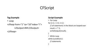 CFScript
Tag Example
• Loop
<cfloop from=“1” to=“10”index=“i”>
<cfoutput>#i#</cfoutput>
</cfloop>
Script Example
• For Loop
for (i=1; i <=5; i++) {
// all statements in the block are looped over
result = i * 2;
writeOutput(result);
}
• While Loop
while (condition) {
// statements
}
 