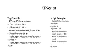 CFScript
Tag Example
• If/elseif/else example:
<cfset count = 10>
<cfif count GT 20>
<cfoutput>#count#</cfoutput>
<cfelseif count GT 8>
<cfoutput>#count#</cfoutput>
<cfelse>
<cfoutput>#count#</cfoutput>
<cfif>
Script Example
• If/elseif/else example:
<cfscript>
count = 10;
if (count > 20) {
writeOutput(count);
} else if (count == 8) {
writeOutput(count);
} else {
writeOutput(count);
}
</cfscript>
 