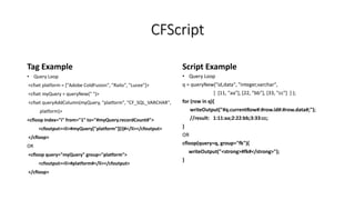 CFScript
Tag Example
• Query Loop
<cfset platform = ["Adobe ColdFusion", "Railo", "Lucee"]>
<cfset myQuery = queryNew(" ")>
<cfset queryAddColumn(myQuery, "platform", "CF_SQL_VARCHAR",
platform)>
<cfloop index="i" from="1" to="#myQuery.recordCount#">
<cfoutput><li>#myQuery["platform"][i]#</li></cfoutput>
</cfloop>
OR
<cfloop query="myQuery" group="platform">
<cfoutput><li>#platform#</li></cfoutput>
</cfloop>
Script Example
• Query Loop
q = queryNew("id,data", "integer,varchar",
[ [11, "aa"], [22, "bb"], [33, "cc"] ] );
for (row in q){
writeOutput("#q.currentRow#:#row.id#:#row.data#;");
//result: 1:11:aa;2:22:bb;3:33:cc;
}
OR
cfloop(query=q, group="fk"){
writeOutput("<strong>#fk#</strong>");
}
 