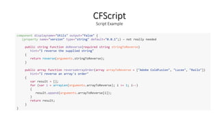 CFScript
Script Example
component displayname="Utils" output="false" {
(property name="version" type="string" default="0.0.1";) – not really needed
public string function doReverse(required string stringToReverse)
hint="I reverse the supplied string"
{
return reverse(arguments.stringToReverse);
}
public array function reverseArrayOrder(array arrayToReverse = ["Adobe ColdFusion", "Lucee", "Railo"])
hint="I reverse an array's order"
{
var result = [];
for (var i = arrayLen(arguments.arrayToReverse); i >= 1; i--)
{
result.append(arguments.arrayToReverse[i]);
}
return result;
}
}
 