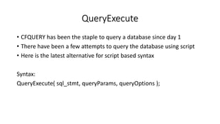 QueryExecute
• CFQUERY has been the staple to query a database since day 1
• There have been a few attempts to query the database using script
• Here is the latest alternative for script based syntax
Syntax:
QueryExecute( sql_stmt, queryParams, queryOptions );
 