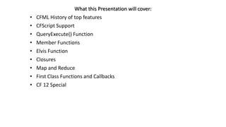 What this Presentation will cover:
• CFML History of top features
• CFScript Support
• QueryExecute() Function
• Member Functions
• Elvis Function
• Closures
• Map and Reduce
• First Class Functions and Callbacks
• CF 12 Special
 