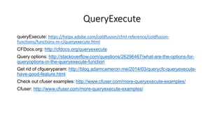 QueryExecute
queryExecute: https://helpx.adobe.com/coldfusion/cfml-reference/coldfusion-
functions/functions-m-r/queryexecute.html
CFDocs.org: http://cfdocs.org/queryexecute
Query options: http://stackoverflow.com/questions/26296467/what-are-the-options-for-
queryoptions-in-the-queryexecute-function
Get rid of cfqueryparam: http://blog.adamcameron.me/2014/03/querycfc-queryexecute-
have-good-feature.html
Check out cfuser examples: http://www.cfuser.com/more-queryexecute-examples/
Cfuser: http://www.cfuser.com/more-queryexecute-examples/
 