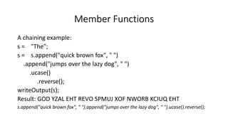Member Functions
A chaining example:
s = "The";
s = s.append("quick brown fox", " ")
.append("jumps over the lazy dog", " ")
.ucase()
.reverse();
writeOutput(s);
Result: GOD YZAL EHT REVO SPMUJ XOF NWORB KCIUQ EHT
s.append("quick brown fox", " ").append("jumps over the lazy dog", " ").ucase().reverse();
 