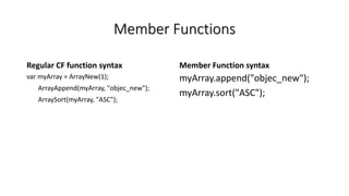 Member Functions
Regular CF function syntax
var myArray = ArrayNew(1);
ArrayAppend(myArray, "objec_new");
ArraySort(myArray, "ASC");
Member Function syntax
myArray.append("objec_new");
myArray.sort("ASC");
 
