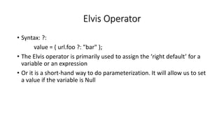 Elvis Operator
• Syntax: ?:
value = ( url.foo ?: "bar" );
• The Elvis operator is primarily used to assign the ‘right default’ for a
variable or an expression
• Or it is a short-hand way to do parameterization. It will allow us to set
a value if the variable is Null
 