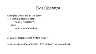 Elvis Operator
Examples which are all the same:
1. If ( isNull(local.testVar)){
value = “test Item”;
} else{
value = local.newTest;
}
2. Value = (local.testVar ?: “test Item”);
3. Value = (isNull(local.testVar) ? “test Item”: local.newTest);
 