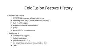 ColdFusion Feature History
• Adobe ColdFusion 8
• CFPDFFORM integrate with Acrobat forms
• .net integration (http://www.Microsoft.com/net)
• Built in AJAX widgets
• Array and structure improvement
• CFPDF
• Some CFScript enhancements
• ColdFusion 9
• More CFScript support
• Explicit local scope
• getters/setters in CFC’s
• Init (implicit constructions via method) in CFC
• ORM
 