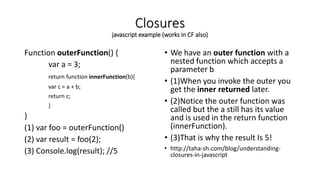 Closures
javascript example (works in CF also)
Function outerFunction() {
var a = 3;
return function innerFunction(b){
var c = a + b;
return c;
}
}
(1) var foo = outerFunction()
(2) var result = foo(2);
(3) Console.log(result); //5
• We have an outer function with a
nested function which accepts a
parameter b
• (1)When you invoke the outer you
get the inner returned later.
• (2)Notice the outer function was
called but the a still has its value
and is used in the return function
(innerFunction).
• (3)That is why the result Is 5!
• http://taha-sh.com/blog/understanding-
closures-in-javascript
 