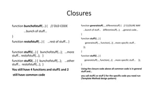 Closures
function bunchofstuff(…) { // OLD CODE
…bunch of stuff…
}
function restofstuff(…) { …rest of stuff… }
function stuff1(…) { bunchofstuff(…); …more
stuff… restofstuff(…); }
function stuff2(…) { bunchofstuff(…); …other
stuff… restofstuff(…); }
You still have 4 functions and stuff1 and 2
still have common code
function generalstuff(…, differentstuff) { // CLOSURE WAY
…bunch of stuff… differentstuff(…); …general code…
}
function stuff1(…) {
generalstuff(…, function(…){ …more specific stuff…
});
}
function stuff2(…) {
generalstuff(…, function(…){ …more specific stuff… });
}
Using the closure code above all common code is in general
stuff and…
you call stuff1 or stuff 2 for the specific code you need run
(Template Method design pattern)
 