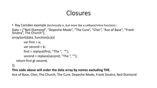 Closures
• Ray Camden example (technically is, but more like a callback/inline function) :
Data = [“Neil Diamond”, “Depeche Mode”, “The Cure”, “Cher”, “Ace of Base”, “Frank
Sinatra”, The Church”];
arraySort(data, function(a,b){
var first = a;
var second = b;
first = replace(first, “The “, “”);
second = replace(second, “The “, “”);
return first gt second;
});
This code above will order the data array by names excluding THE.
Ace of Base, Cher, The Church, The Cure, Depeche Mode, Frank Sinatra, Neil Diamond
 