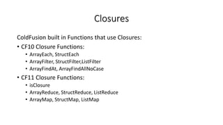 Closures
ColdFusion built in Functions that use Closures:
• CF10 Closure Functions:
• ArrayEach, StructEach
• ArrayFilter, StructFilter,ListFilter
• ArrayFindAt, ArrayFindAllNoCase
• CF11 Closure Functions:
• isClosure
• ArrayReduce, StructReduce, ListReduce
• ArrayMap, StructMap, ListMap
 