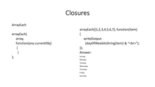 Closures
ArrayEach
arrayEach(
array,
function(any currentObj)
{
}
);
arrayEach([1,2,3,4,5,6,7], function(item)
{
writeOutput
(dayOfWeekAsString(item) & “<br>”);
});
Answer:
Sunday
Monday
Tuesday
Wenesday
Thursday
Friday
Saturday
 
