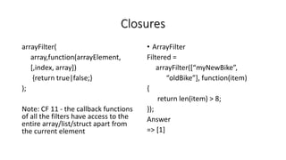 Closures
arrayFilter(
array,function(arrayElement,
[,index, array])
{return true|false;}
);
Note: CF 11 - the callback functions
of all the filters have access to the
entire array/list/struct apart from
the current element
• ArrayFilter
Filtered =
arrayFilter([“myNewBike”,
“oldBike”], function(item)
{
return len(item) > 8;
});
Answer
=> [1]
 