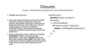 Closures
Testbox: https://www.ortussolutions.com/product/testbox
• TestBox uses Closures
• Since the implementations of the describe()
and it() functions are closures, they can
contain executable code that is necessary to
implement the test. All ColdFusion rules of
scoping apply to closures, so please
remember them. We recommend always
using the variables scope for easy access and
distinction.
• A test suite begins with a call to our TestBox
describe() function with at least two
arguments: a title and a closure within the
life-cycle method called run(). The title is the
name of the suite to register and the function
is the block of code that implements the
suite.
function run() {
describe("A suite is a closure",
function() {
c = new Calculator();
it("and so is a spec", function() {
expect( c ).toBeTypeOf( 'component' );
});
});
}
 