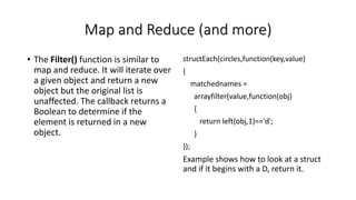 Map and Reduce (and more)
• The Filter() function is similar to
map and reduce. It will iterate over
a given object and return a new
object but the original list is
unaffected. The callback returns a
Boolean to determine if the
element is returned in a new
object.
structEach(circles,function(key,value)
{
matchednames =
arrayfilter(value,function(obj)
{
return left(obj,1)=='d';
}
});
Example shows how to look at a struct
and if it begins with a D, return it.
 
