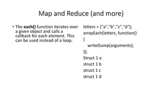 Map and Reduce (and more)
• The each() function iterates over
a given object and calls a
callback for each element. This
can be used instead of a loop.
letters = ["a","b","c","d"];
arrayEach(letters, function()
{
writeDump(arguments);
});
Struct 1 a
struct 1 b
struct 1 c
struct 1 d
 
