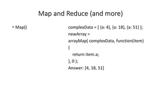 Map and Reduce (and more)
• Map() complexData = [ {a: 4}, {a: 18}, {a: 51} ];
newArray =
arrayMap( complexData, function(item)
{
return item.a;
}, 0 );
Answer: [4, 18, 51]
 