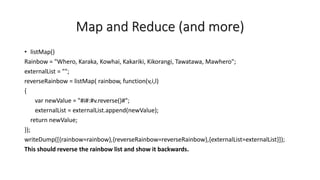 Map and Reduce (and more)
• listMap()
Rainbow = "Whero, Karaka, Kowhai, Kakariki, Kikorangi, Tawatawa, Mawhero";
externalList = "";
reverseRainbow = listMap( rainbow, function(v,i,l)
{
var newValue = "#i#:#v.reverse()#";
externalList = externalList.append(newValue);
return newValue;
});
writeDump([{rainbow=rainbow},{reverseRainbow=reverseRainbow},{externalList=externalList}]);
This should reverse the rainbow list and show it backwards.
 