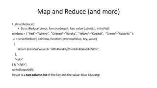 Map and Reduce (and more)
• structReduce()
• StructReduce(struct, function(result, key, value [,struct]), initialVal)
rainbow = { "Red"="Whero", "Orange"="Karaka", "Yellow"="Kowhai", "Green"="Kakariki” };
ui = structReduce( rainbow, function(previousValue, key, value)
{
return previousValue & "<dt>#key#</dt><dd>#value#</dd>";
},
"<dl>"
) & "</dl>";
writeOutput(dl);
Result is a two column list of the key and the value: Blue Kikorangi
 