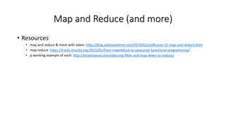 Map and Reduce (and more)
• Resources
• map and reduce & more with adam: http://blog.adamcameron.me/2014/02/coldfusion-11-map-and-reduce.html
• map reduce: https://hacks.mozilla.org/2015/01/from-mapreduce-to-javascript-functional-programming/
• js working example of each: http://elijahmanor.com/reducing-filter-and-map-down-to-reduce/
 