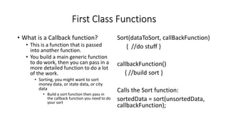 First Class Functions
• What is a Callback function?
• This is a function that is passed
into another function.
• You build a main generic function
to do work, then you can pass in a
more detailed function to do a lot
of the work.
• Sorting, you might want to sort
money data, or state data, or city
data
• Build a sort function then pass in
the callback function you need to do
your sort
Sort(dataToSort, callBackFunction)
{ //do stuff }
callbackFunction()
{ //build sort }
Calls the Sort function:
sortedData = sort(unsortedData,
callbackFunction);
 