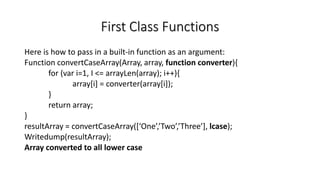First Class Functions
Here is how to pass in a built-in function as an argument:
Function convertCaseArray(Array, array, function converter){
for (var i=1, I <= arrayLen(array); i++){
array[i] = converter(array[i]);
}
return array;
}
resultArray = convertCaseArray([‘One’,’Two’,’Three’], lcase);
Writedump(resultArray);
Array converted to all lower case
 