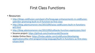 First Class Functions
• Resources
• http://blogs.coldfusion.com/post.cfm/language-enhancements-in-coldfusion-
splendor-promoing-built-in-cf-function-to-first-class
• http://blog.adamcameron.me/2013/09/wow-coldfusions-built-in-functions-
will.html
• http://blog.adamcameron.me/2012/09/callbacks-function-expressions.html
• Sesame project: https://github.com/markmandel/Sesame
• Adobe Online Docs: https://helpx.adobe.com/coldfusion/developing-
applications/the-cfml-programming-language/built-in-functions-as-first-class-
citizen.html
 