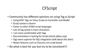 CFScript
• Community has different opinions on using Tag vs Script
• Using MVC Tags on View, Script on Controller and Model
• Script syntax is cleaner
• Closer to other ECMA script languages
• Lots of tag syntax is more characters
• I am more comfortable with Tags
• Documentation is lacking for Script (check cfdocs.org)
• Tags were superior for SQL integration (talk about this later)
• Newer features such as Closures are script based
• Do what is best for you but try to be consistent!!!
 