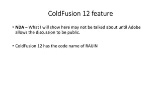 ColdFusion 12 feature
• NDA – What I will show here may not be talked about until Adobe
allows the discussion to be public.
• ColdFusion 12 has the code name of RAIJIN
 