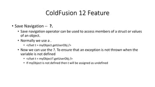 ColdFusion 12 Feature
• Save Navigation -- ?.
• Save navigation operator can be used to access members of a struct or values
of an object.
• Normally we use a .
• <cfset t = myObject.getUserObj />
• Now we can use the ?. To ensure that an exception is not thrown when the
variable is not defined
• <cfset t = myObject?.getUserObj />
• If myObject is not defined then t will be assigned as undefined
 