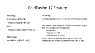ColdFusion 12 Feature
Old way:
if(isDefined("foo"))
writeOutput(foo.bar());
else
writeOutput("not defined");
New way:
writeOutput(foo?.bar());
Chaining:
writeOutput(employee?.name?.firstname?.trim());
The above code does not output any value if any of
the following is undefined/null:
employee OR
employee.name OR
employee.name.firstname.
Note: the code will throw an exception if the
employee is defined but employee.name is not
 
