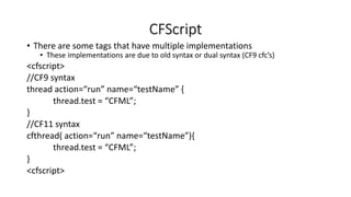 CFScript
• There are some tags that have multiple implementations
• These implementations are due to old syntax or dual syntax (CF9 cfc’s)
<cfscript>
//CF9 syntax
thread action=“run” name=“testName” {
thread.test = “CFML”;
}
//CF11 syntax
cfthread( action=“run” name=“testName”){
thread.test = “CFML”;
}
<cfscript>
 