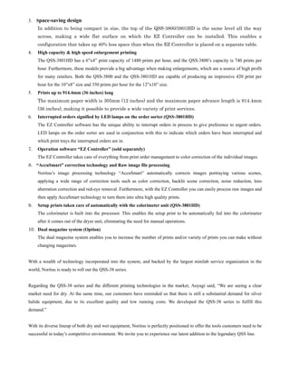 3. Space-saving design
     In addition to being compact in size, the top of the QSS-3800/3801HD is the same level all the way
     across, making a wide flat surface on which the EZ Controller can be installed. This enables a
     configuration that takes up 40% less space than when the EZ Controller is placed on a separate table.
4.   High capacity & high speed enlargement printing
     The QSS-3801HD has a 6”x4” print capacity of 1480 prints per hour, and the QSS-3800’s capacity is 740 prints per
     hour. Furthermore, these models provide a big advantage when making enlargements, which are a source of high profit
     for many retailers. Both the QSS-3800 and the QSS-3801HD are capable of producing an impressive 420 print per
     hour for the 10”x8” size and 350 prints per hour for the 12”x10” size.
5.   Prints up to 914.4mm (36 inches) long
     The maximum paper width is 305mm (12 inches) and the maximum paper advance length is 914.4mm
     (36 inches), making it possible to provide a wide variety of print services.
6.   Interrupted orders signified by LED lamps on the order sorter (QSS-3801HD)
     The EZ Controller software has the unique ability to interrupt orders in process to give preference to urgent orders.
     LED lamps on the order sorter are used in conjunction with this to indicate which orders have been interrupted and
     which print trays the interrupted orders are in.
7.   Operation software “EZ Controller” (sold separately)
     The EZ Controller takes care of everything from print order management to color correction of the individual images.
8. “AccuSmart” correction technology and Raw image file processing
     Noritsu’s image processing technology “AccuSmart” automatically corrects images portraying various scenes,
     applying a wide range of correction tools such as color correction, backlit scene correction, noise reduction, lens
     aberration correction and red-eye removal. Furthermore, with the EZ Controller you can easily process raw images and
     then apply AccuSmart technology to turn them into ultra high quality prints.
9.   Setup prints taken care of automatically with the colorimeter unit (QSS-3801HD)
     The colorimeter is built into the processor. This enables the setup print to be automatically fed into the colorimeter
     after it comes out of the dryer unit, eliminating the need for manual operations.
10. Dual magazine system (Option)
     The dual magazine system enables you to increase the number of prints and/or variety of prints you can make without
     changing magazines.


With a wealth of technology incorporated into the system, and backed by the largest minilab service organization in the
world, Noritsu is ready to roll out the QSS-38 series.


Regarding the QSS-38 series and the different printing technologies in the market, Aoyagi said, “We are seeing a clear
market need for dry. At the same time, our customers have reminded us that there is still a substantial demand for silver
halide equipment, due to its excellent quality and low running costs. We developed the QSS-38 series to fulfill this
demand.”


With its diverse lineup of both dry and wet equipment, Noritsu is perfectly positioned to offer the tools customers need to be
successful in today’s competitive environment. We invite you to experience our latest addition to the legendary QSS line.
 