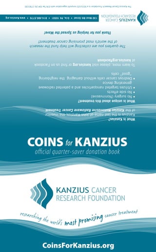 CoinsForKanzius.org
             official quarter-saver donation book
     COINS for KANZIUS
What is Kanzius?
Kanzius is the last name of John Kanzius, the inventor
of the Kanzius Noninvasive Radiowave Cancer Treatment.
What is unique about this treatment?
• No surgery (Noninvasive)
• No side effects
• Utilizes targeted nanoparticles and a patented radiowave
  generating device
• Destroys cancer cells without damaging the neighboring
  “good” cells
To learn more, please visit kanzius.org or find us on Facebook
at kanzius.org/facebook
       The quarters you are collecting will help fund the research
            of the world’s most promising cancer treatment!
                     Thank you for helping us Spread the Wave!
                                   130 West 8th Street • Erie, PA 16501 • 814.480.5776 • www.Kanzius.org
  The Kanzius Cancer Research Foundation is a 501(c)(3) nonprofit organization with EIN Tax ID# 26-1790100
 