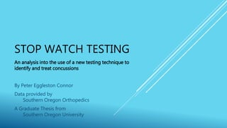 STOP WATCH TESTING
An analysis into the use of a new testing technique to
identify and treat concussions
By Peter Eggleston Connor
Data provided by
Southern Oregon Orthopedics
A Graduate Thesis from
Southern Oregon University
 